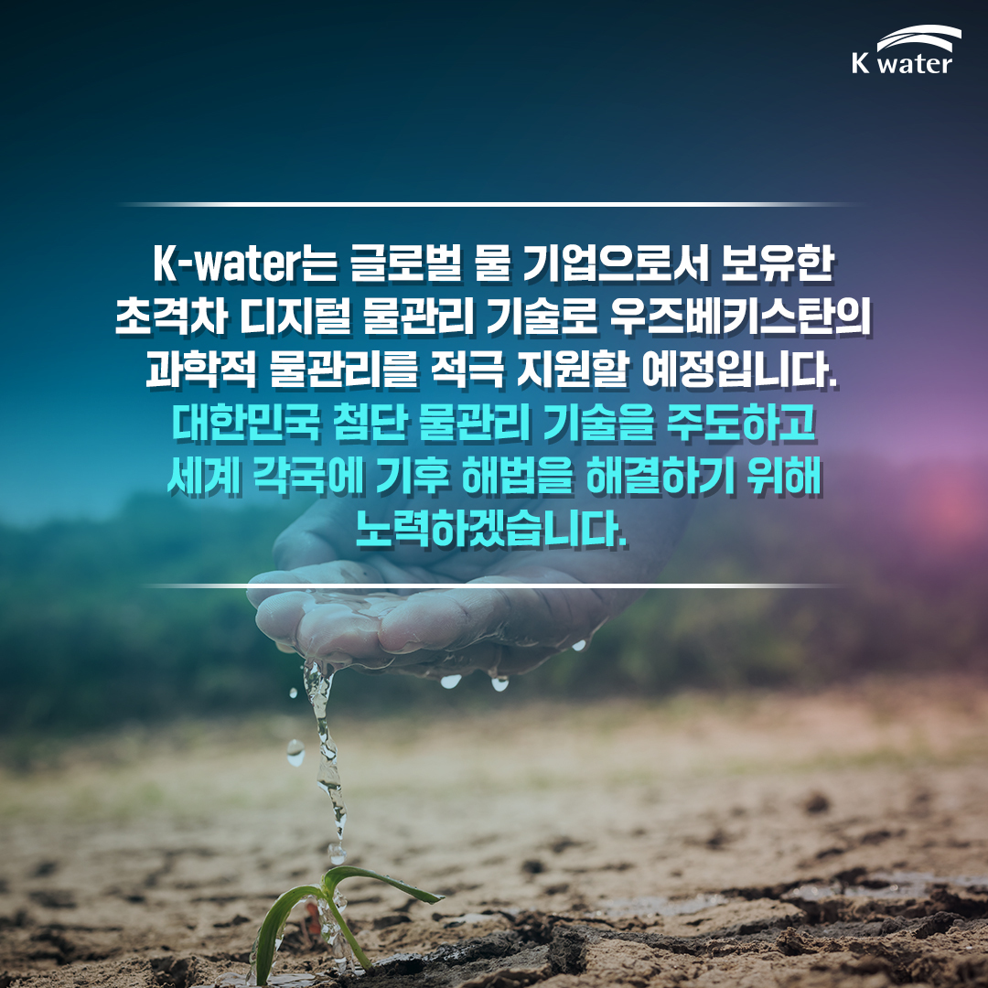  K-water는 글로벌 물 기업으로서 보유한 초격차 물관리 기술로 우즈베키스탄의 과학적 물관리를 적극 지원할 예정입니다. 대한민국 첨단 물관리 기술을 주도하고 세계 각국에 기후 해법을 해결하기 위해 노력하겠습니다.
