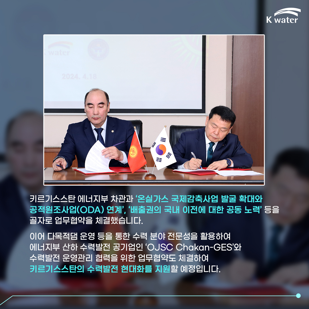 키르기스스탄 에너지부 차관과 '온실가스 국제감축사업 발굴 확대와 공적원조사업(ODA) 연계', '배출권의 국내 이전에 대한 공동 노력' 등을 골자로 업무협약을 체결했습니다. 이어 다목적댐 운영 등을 통한 수력 분야 전문성을 활용하여 에너지부 산하 수력발전 공기업인 'OJSC Chakan-GES'와 수력발전 운영관리 협력을 위한 업무협약도 체결하여 키르기스스탄의 수력발전 현대화를 지원할 예정입니다.