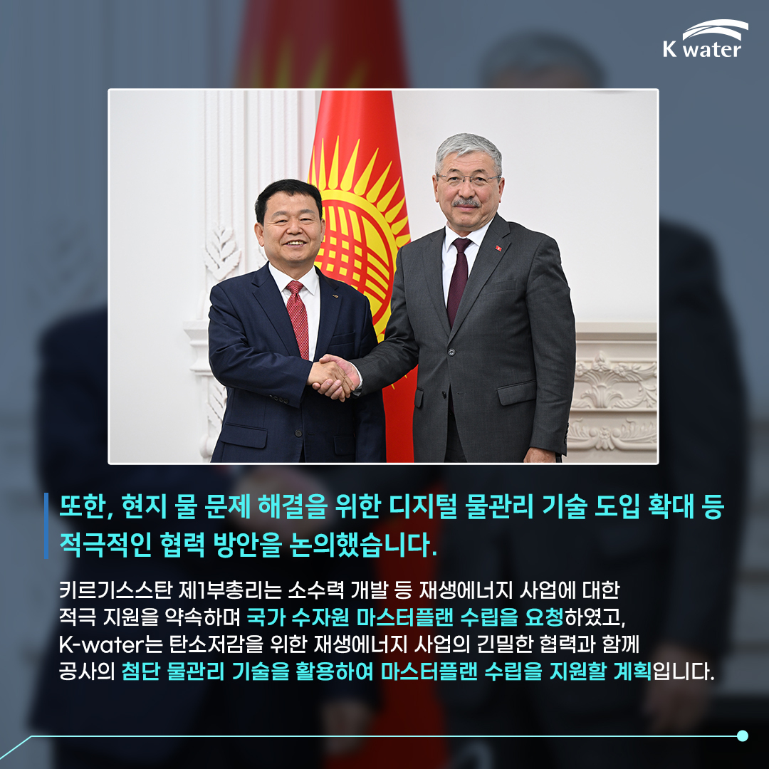 또한, 현지 물 문제 해결을 위한 디지털 물관리 기술 도입 확대 등 적극적인 협력 방안을 논의했습니다. 키르기스스탄 제1부총리는 소수력 개발 등 재생에너지 사업에 대한 적극 지원을 약속하며 국가 수자원 마스터플랜 수립을 요청하였고, K-water는 탄소저감을 위한 재생에너지 사업의 긴밀한 협력과 함께 공사의 첨단 물관리 기술을 활용하여 마스터플랜 수립을 지원할 계획입니다.