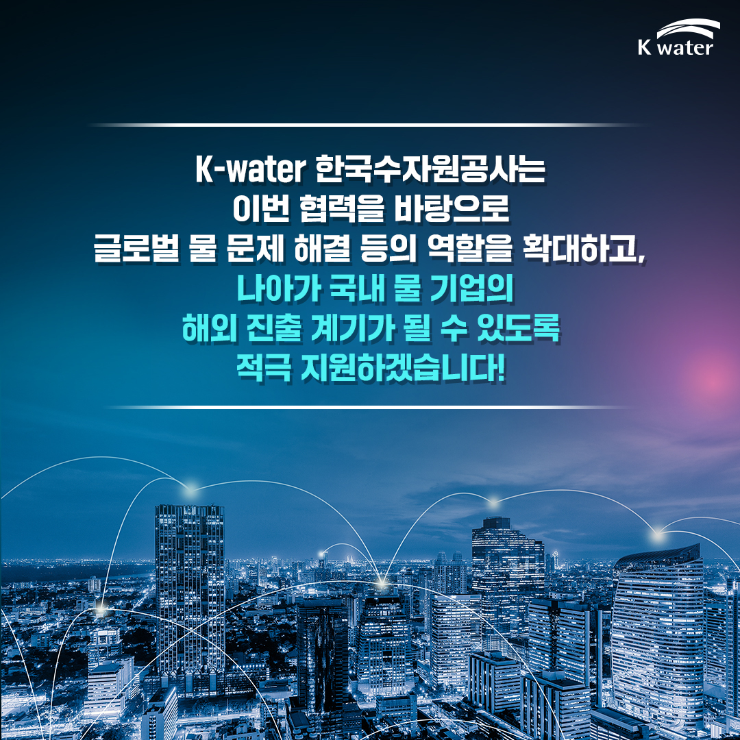 K-water 한국수자원공사는 이번 협력을 바탕으로 글로벌 물 문제 해결 등의 역할을 확대하고, 나아가 국내 물 기업의 해외 진출 계기가 될 수 있도록 적극 지원하겠습니다!