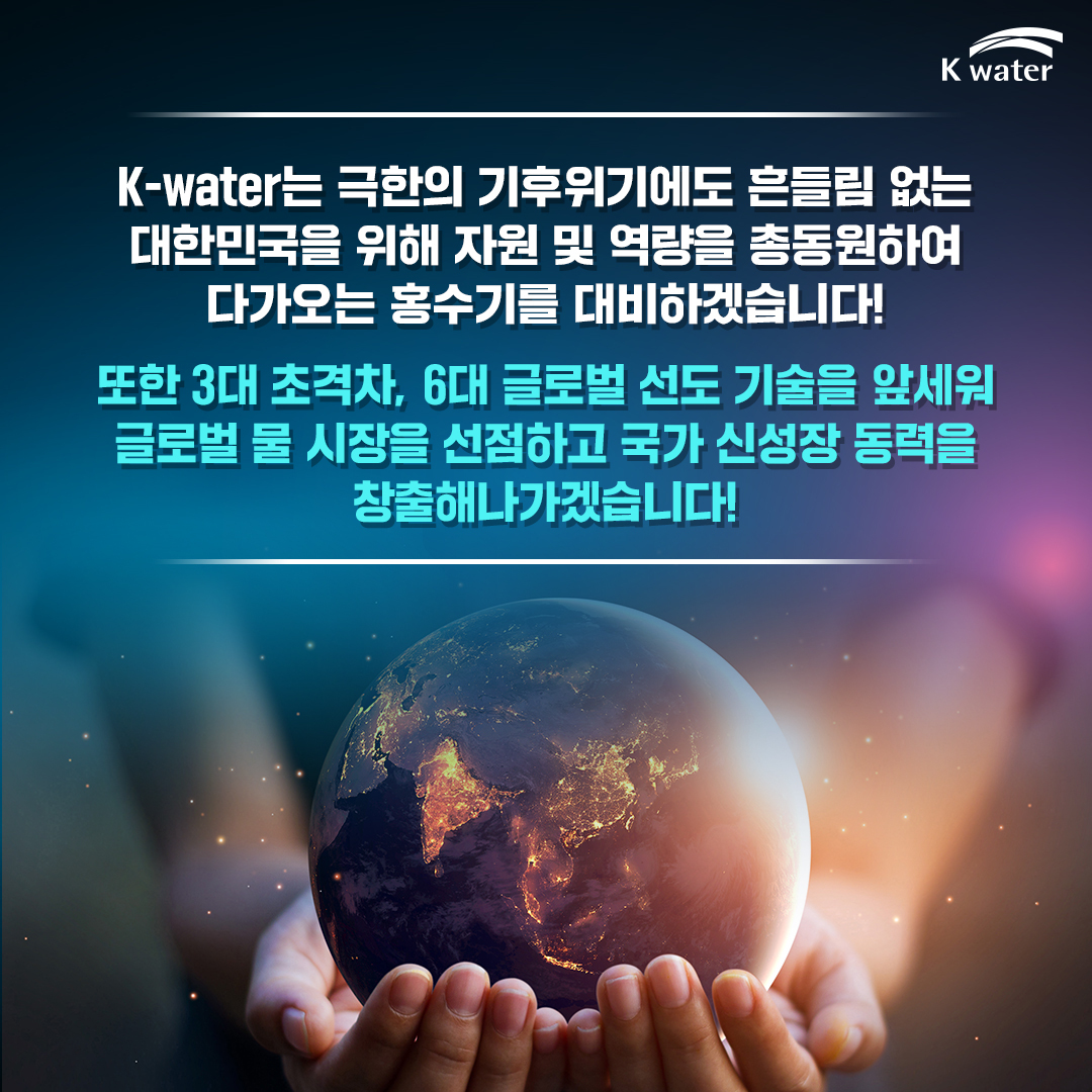 K-water는 극한의 기후위기에도 흔들림 없는 대한민국을 위해 자원 및 역량을 총동원하여 다가오는 홍수기를 대비하겠습니다! 또한 3대 초격차, 6대 글로벌 선도 기술을 앞세워 글로벌 물 시장을 선점하고 국가 신성장 동력을 창출해나가겠습니다!