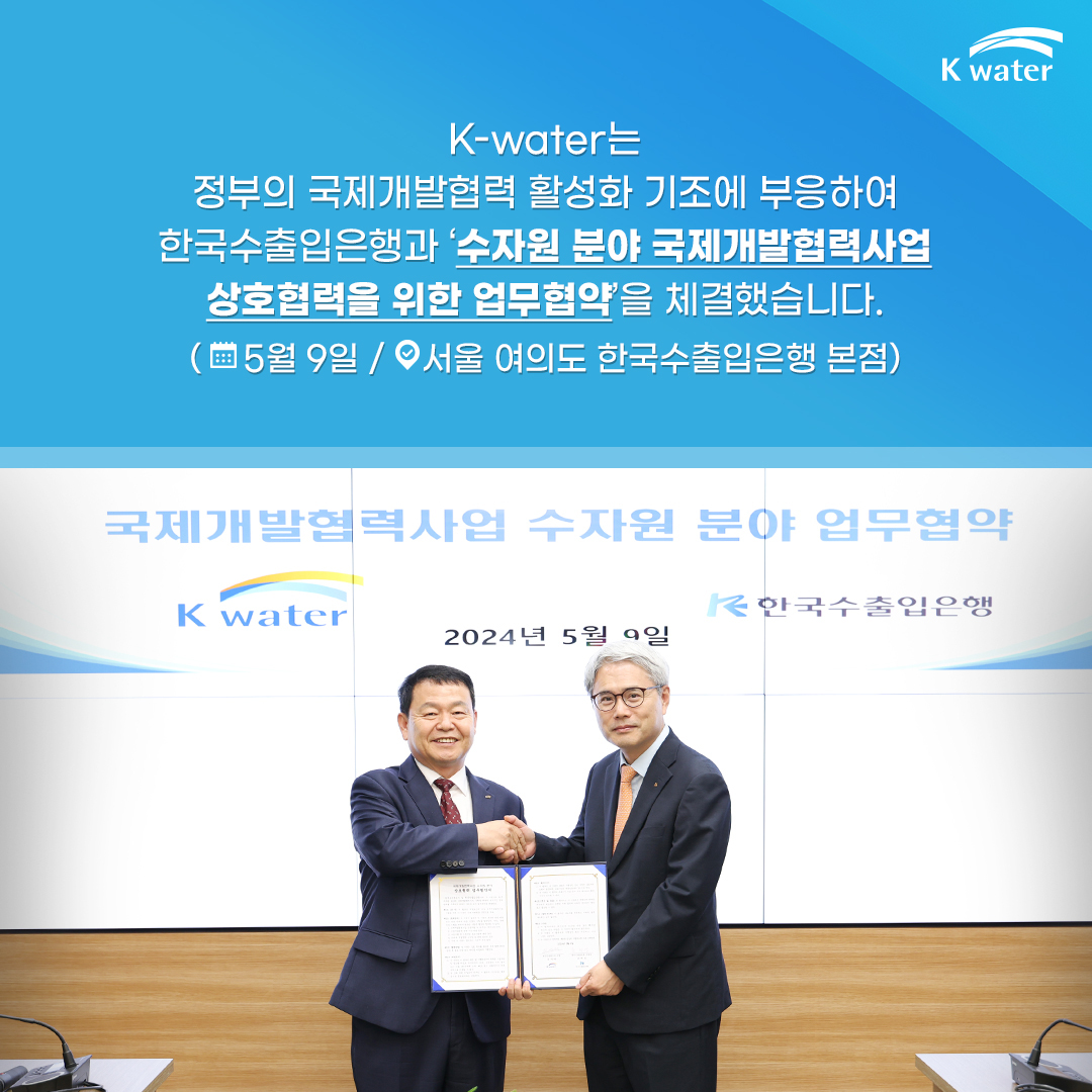 K-water는 정부의 국제개발협력 활성화 기조에 부응하여 한국수출입은행과 '수자원 분야 국제개발협력사업 상호협력을 위한 업무협약'을 체결했습니다. (5월 9일 / 서울 여의도 한국수출입은행 본점)
