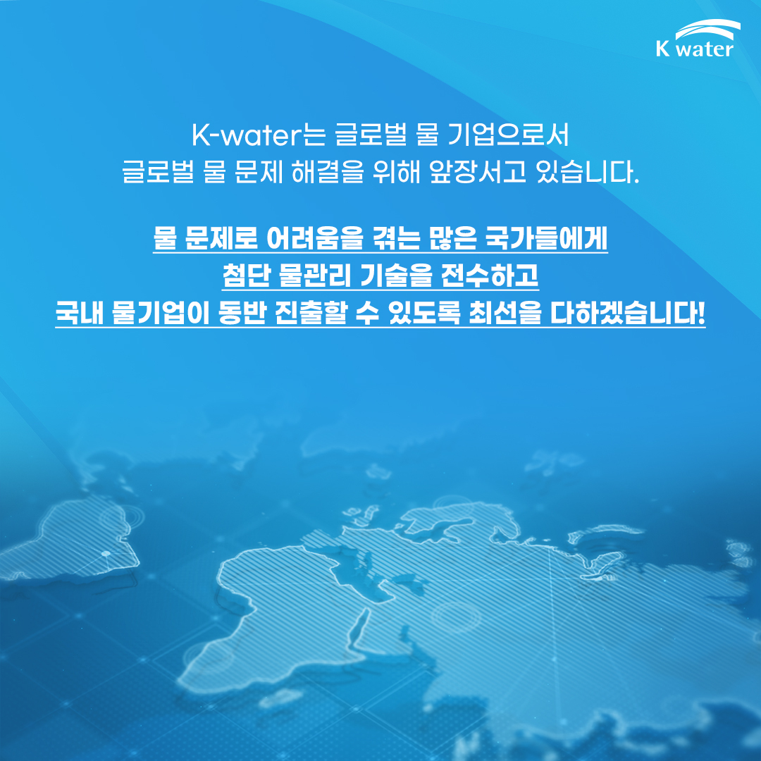  K-water는 글로벌 물 기업으로서 글로벌 물 문제 해결을 위해 앞장서고 있습니다. 물 문제로 어려움을 겪는 많은 국가들에게 첨단 물관리 기술을 전수하고 국내 물기업이 동반 진출할 수 있도록 최선을 다하겠습니다!