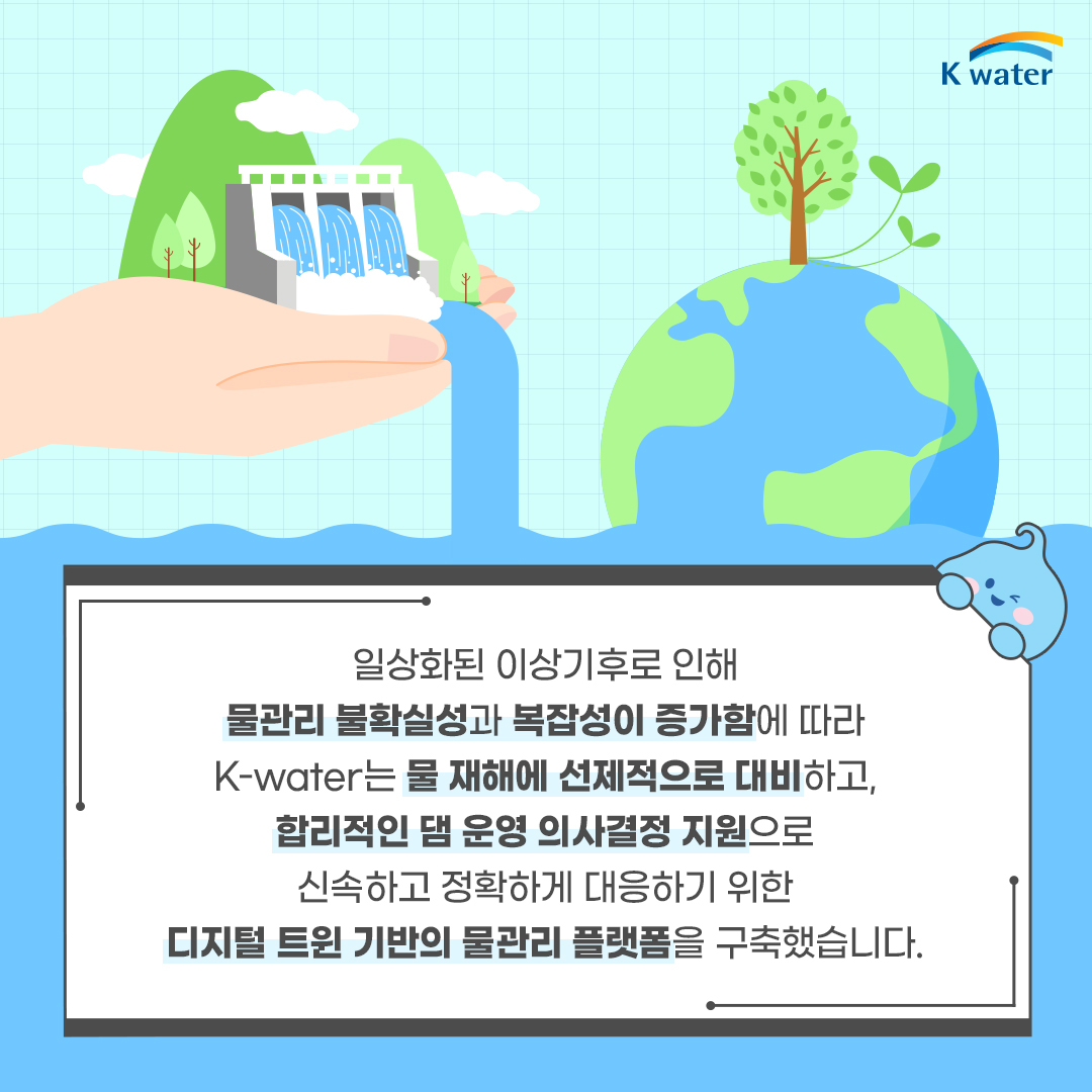 일상화된 이상기후로 인해 물관리 불확실성과 복잡성이 증가함에 따라 K-water는 물 지해에 선제적으로 대비하고, 합리적인 댐 운영 의사결정 지원으로 신속하고 정확하게 대응하기 위한 디지털 트윈 기반의 물관리 플랫폼을 구축했습니다.