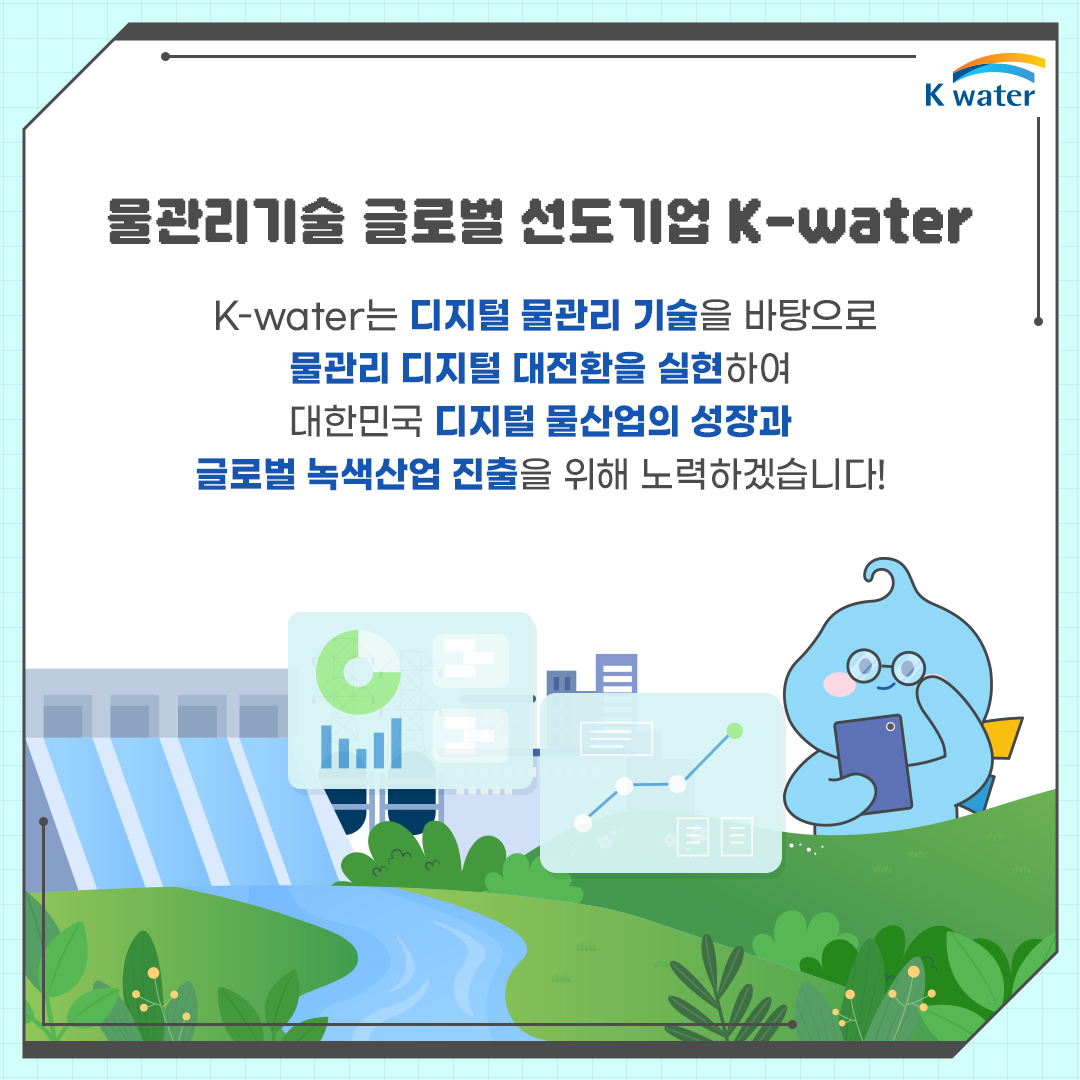 물관리기술 글로벌 선도기업 K-water : K-water는 디지털 물관리 기술을 바탕으로 물관리 디지털 대전환을 실현하여 대한민국 디지털 물산업의 성장과 글로벌 녹색산업 진출을 위해 노력하겠습니다!