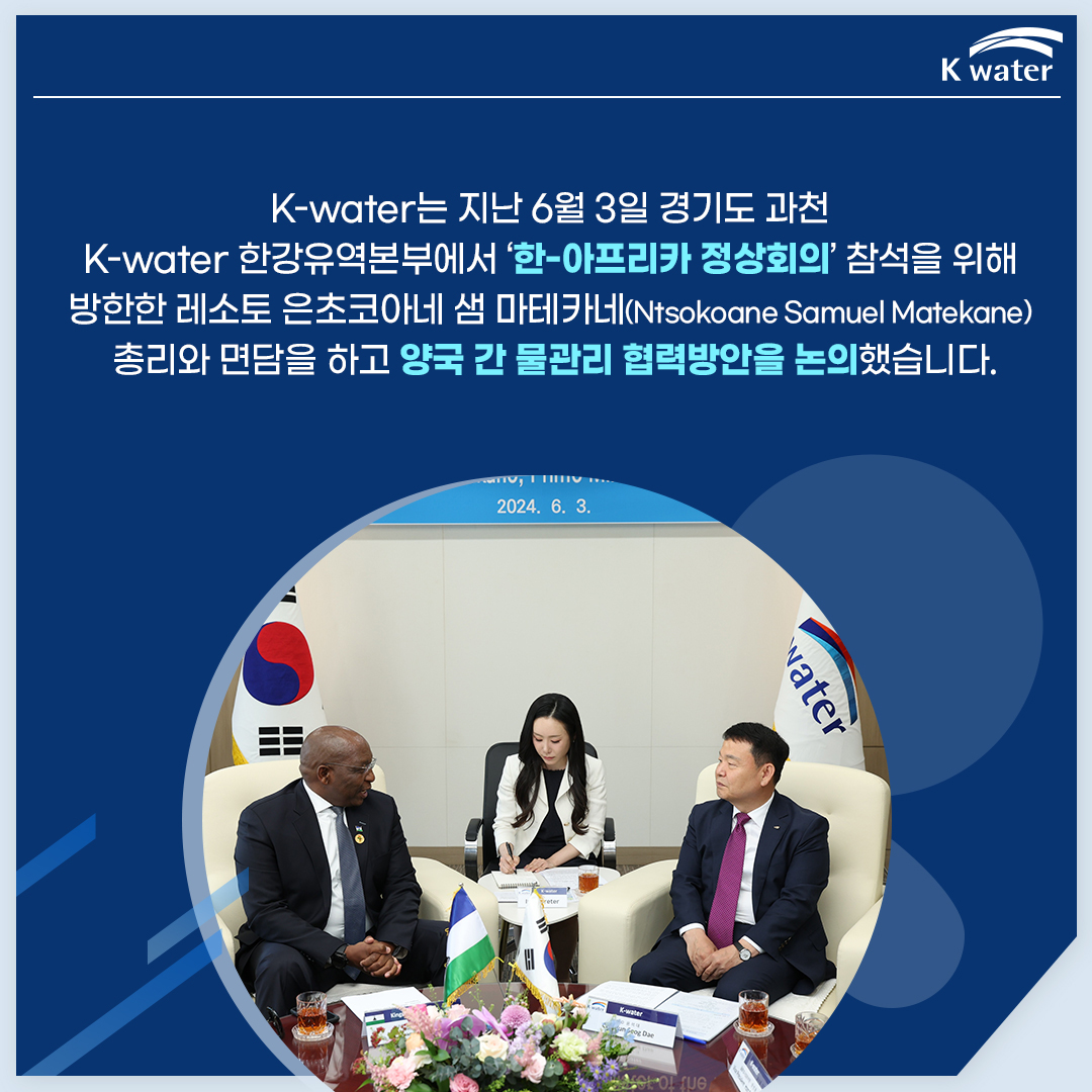K-water는 지난 6월 3일 경기도 과천 K-water 한강유역본부에서 '한-아프리카 정상회의' 참성을 위해 방한한 레소토 은초코아네 샘 마테카네(Ntsokoane Samuel Matekane) 총리와 면담을 하고 양국 간 물관리 협력방안을 논의했습니다.
