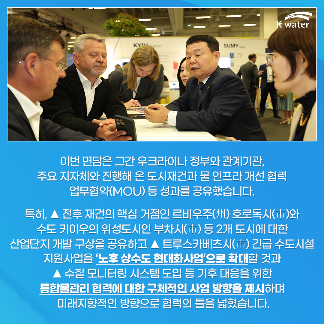 이번 면담은 그간 우크라이나 정부와 관계기관, 주요 지자체와 진행해 온 도시재건과 물 인프라 개선 협력 업무협약(MOU) 등 성과를 공유했습니다. 특히, 전후 재건의 핵심 거점인 르비우주(州) 호로독시(市)와 수도 키이우의 위성도시인 부차시(市) 등 2개 도시에 대한 산업단지 개발 구상을 공유하고 트루스카베츠시(市) 긴급 수도시설 지원사럽을 '노후 상수도 현대화사업'으로 확대할 것과 수질 모니터링 시스템 도입 등 기후 대응을 위한 통합물관리 협력에 대한 구체적인 사업 방향을 제시하며 미래지향적인 방향으로 협력의 틀을 넓혔습니다.