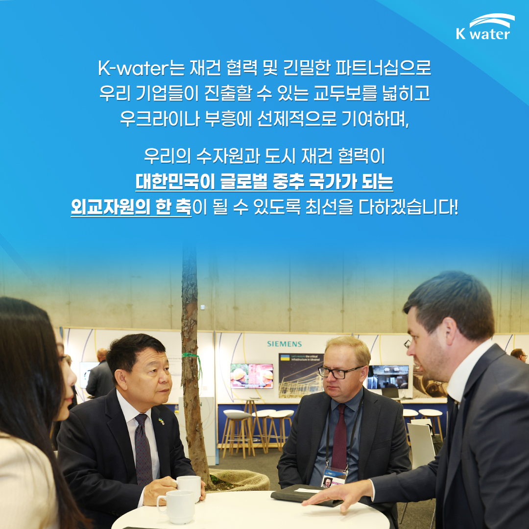 K-water는 재건 협력 및 긴밀한 파트너쉽으로 우리 기업들이 진출할 수 있는 교두보를 넓히고 우크라이나 부흥에 선제적으로 기여하며, 우리의 수자원과 도시 재건 협력이 대한민국이 글로벌 중추 국가가 되는 외교자원의 한 축이 될 수 있도록 최선을 다하겠습니다!