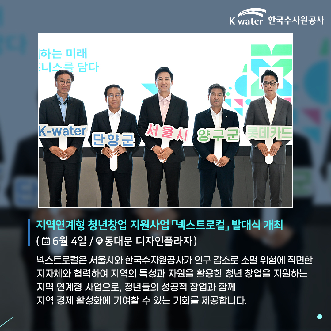 지역연계형 청년창업 지원사업 넥스트로컬 발대식 개최 (6월 4일 / 동대문 디자인 플라자) 넥스트로컬은 서울시와 한국수자원공사가 인구 감소로 소멸 위험에 직면한 지자체와 협력하여 지역의 특성과 자원을 활용한 청년 창업을 지원하는 지역 연계형 사업으로, 청년들의 성공적 창업과 함꼐 지역 경제 활성화에 기여할 수 있는 기회를 제공합니다.