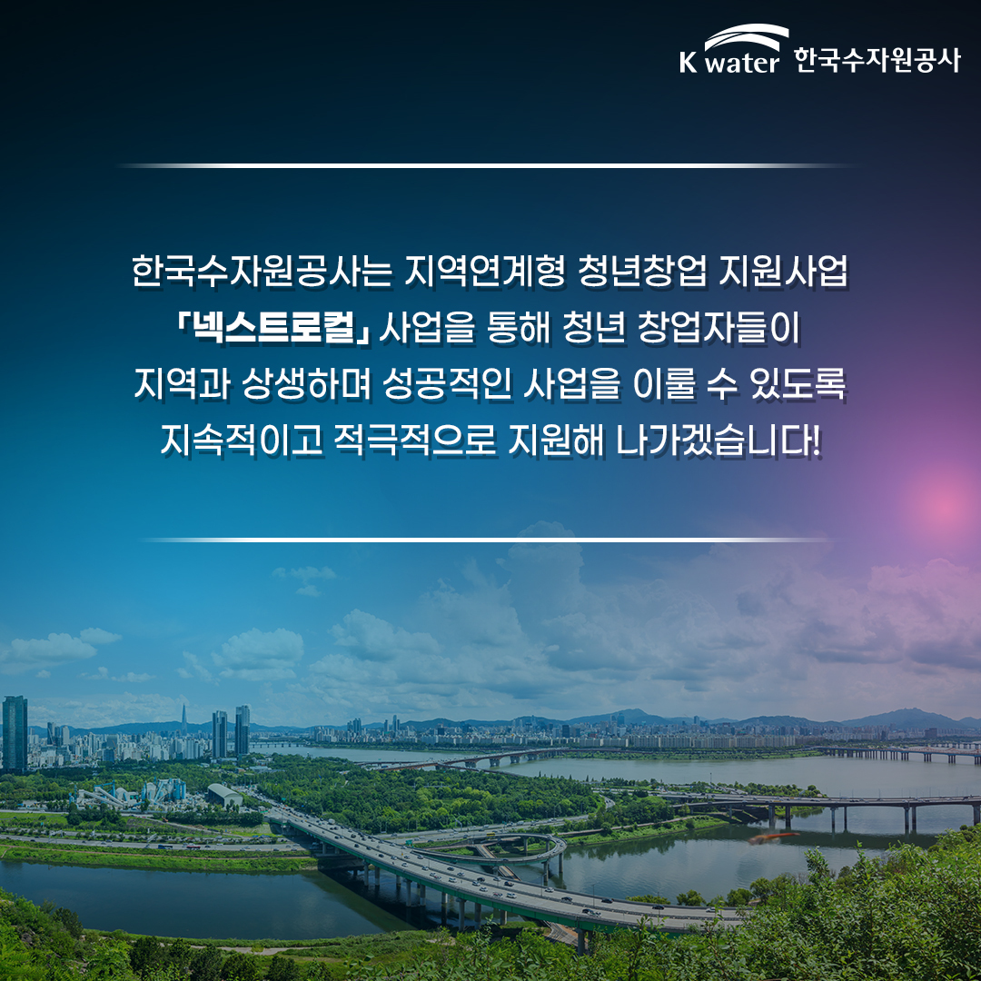한국수자원공사는 지역연계형 청년창업 지원사업 넥스트로컬 사업을 통해 청년 창업자들이 지역과 상생하며 성공적인 사업을 이룰 수 있도록 지속적이고 적극적으로 지원해 나가겠습니다!