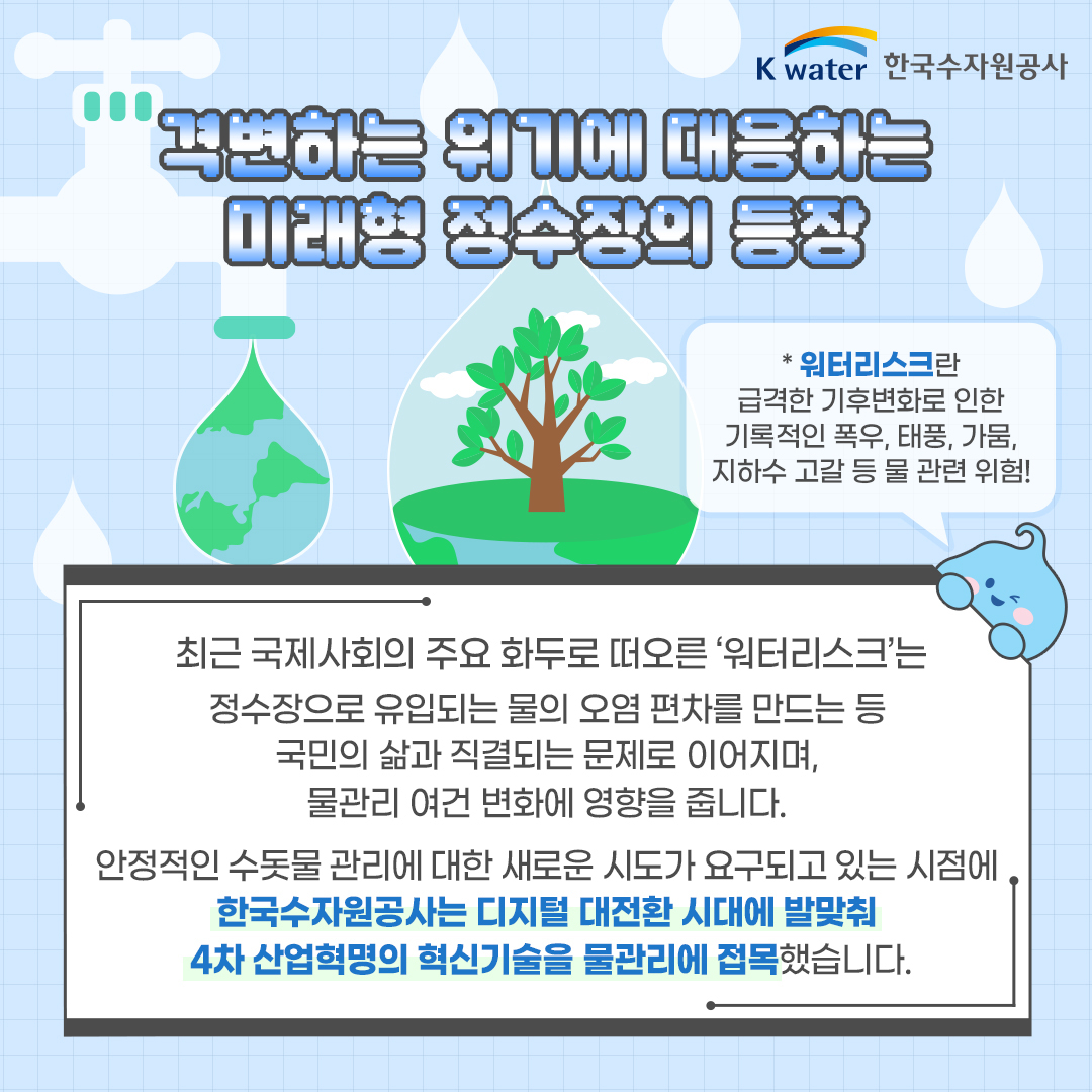 격변하는 위기에 대응하는 미래형 정수장의 등장 * 워터리스크란 급격한 기후변화로 인한 폭우, 태풍, 가뭄, 지하수 고갈 등 물 관련 위험! 최근 국제사회의 주요 화두로 떠오른 '워터리크스'는 정수장의 유입되는 물의 오염 편차를 만드는 등 국민의 삶과 직결되는 문제로 이어지며, 물관리 여건 변화에 영향을 줍니다. 안전적인 수돗물 관리에 대한 새로운 시도가 요구되고 있는 시점에 한국수자원공사는 디지털 대전환 시대에 발맞춰 4차 산업혁명의 혁신기술을 물관리에 접목했습니다.