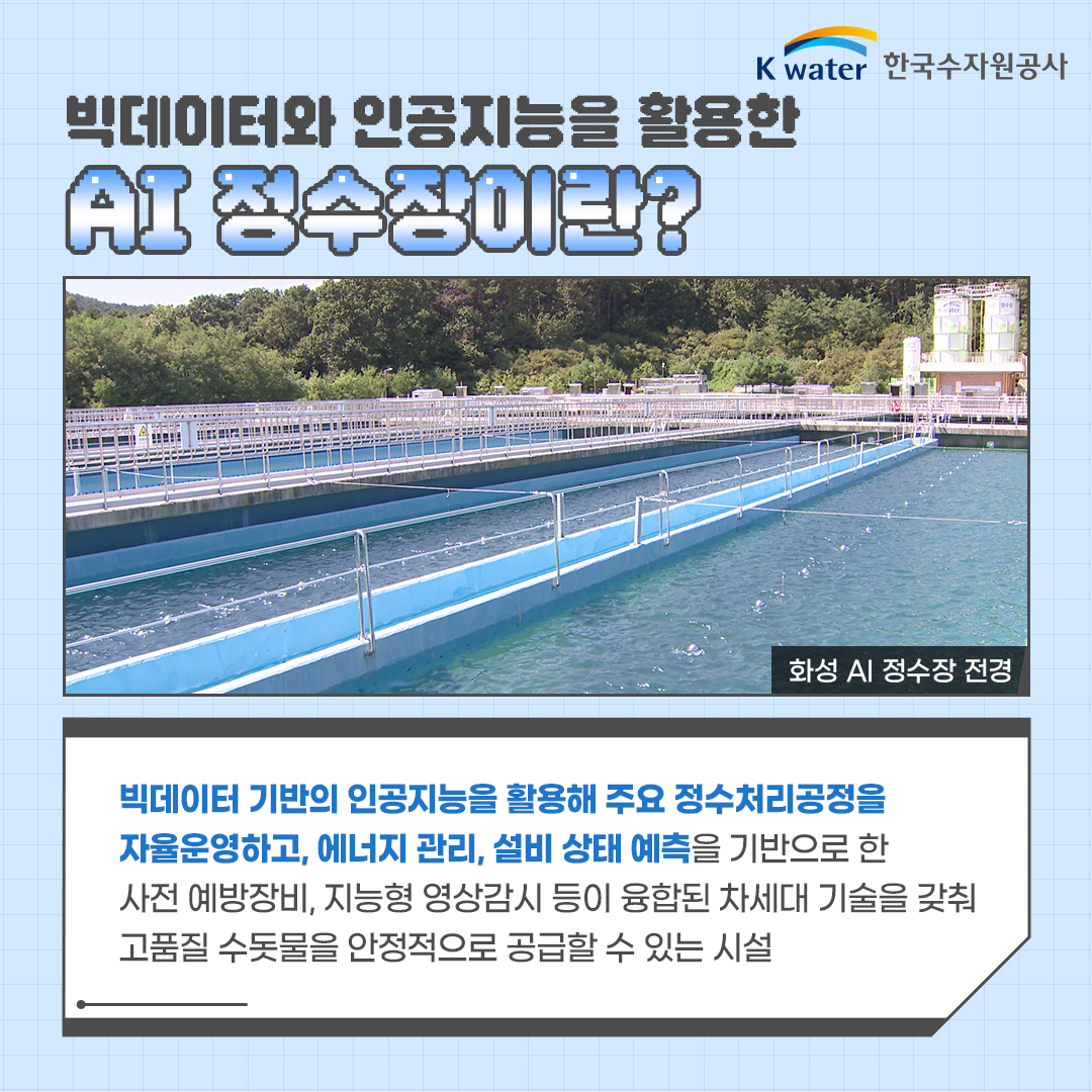 빅데이터와 인공지능을 활용한 AI 정수장이란? (사진, 화성 AI 정수장 전경) 빅데이터 기반의 인공지능을 활용해 주요 정수처리공정을 자율운영하고, 에너지 관리, 설비 상태 예측을 기반으로 한 사전 예방장비, 지능형 영상감시 등이 융합된 차세대 기술을 갖춰 고품질 수돗물을 안정적으로 공급할 수 있는 시설