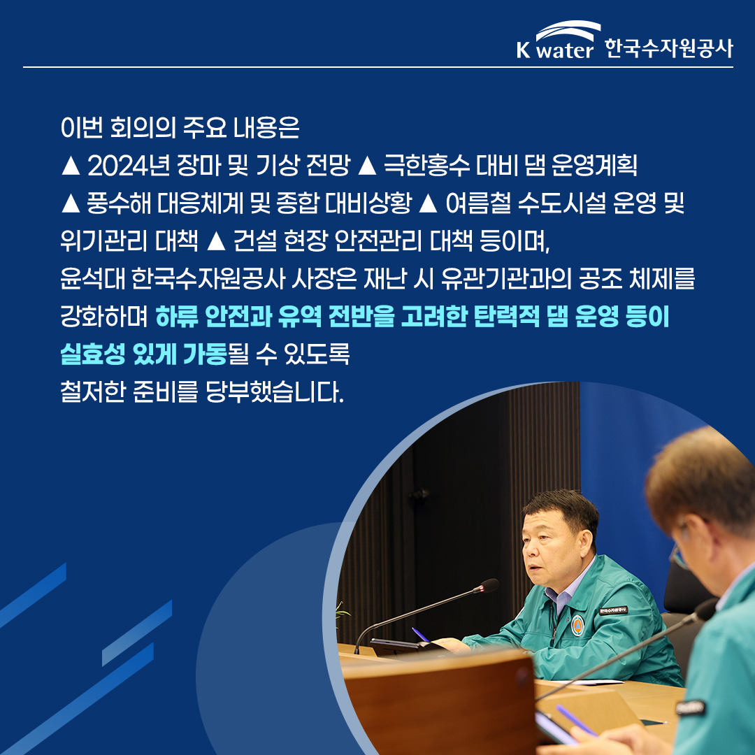 이번 회의의 주요 내용은 ▲ 2024년 장마 및 기상 전망 ▲  극한홍수 대비 댐 운영계획 ▲ 풍수해 대응체계 및 종합 대비상황 ▲ 여름철 수도시설 운위기관리 대책 ▲ 건설 현장 안전관리 대책 등이며, 윤석대 한국수자원공사 사장은 재난 시 유관기관과의 공조 체제를 강화하며 하류 안전과 유역 전반을 고려한 탄력적 댐 운영 등이 실효성 있게 가동될 수 있도록 철저한 준비를 당부했습니다.