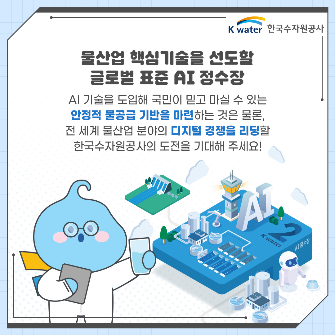 물산업 핵심기술을 선도할 글로벌 표준 AI 정수장 : AI 기술을 도입해 국민이 믿고 마실 수 있는 안정적 물공급 기반을 마련하는 것은 물론, 전 세계 물산업 분야의 디지털 경쟁을 리딩할 한국수자원공사의 도전을 기대해 주세요!