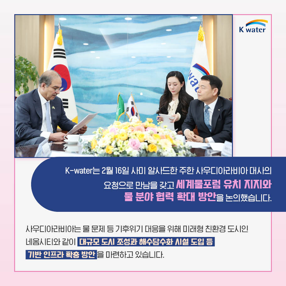 K-water는 2월 16일 사미 알사드한 주한 사우디아라비아 대사의 요청으로 만남을 갖고 세계물포험 유치 지지와 물 분야 협력 확대 방안을 논의했습니다. 사우디아라비아는 물 문제 등 기후위기 대응을 위해 미래형 친환경 도시인 네옴시티와 같이 대규모 도시 조성과 해수담수화 시설 도입 등 기반 인프라 확충 방안을 마련하고 있습니다.