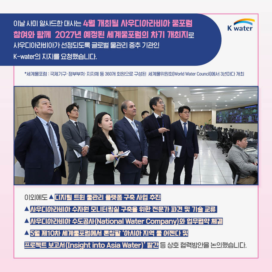  이날 사미 알사드한 대사는 4월 개최될 사우디아라비아 물포럼 참여와 함께 2027년 예정된 세계물포럼의 차기 개최지로 사우디아라비아가 선정되도록 글로벌 물관리 중추 기관인 K-water의 지지를 요청했습니다. * 세계물포럼 : 국제기구, 정부부처, 지자체 등 360개 회원으로 구성된 세계물위원회(World Water Council)에서 3년마다 개최. 이외에도 디지털 트윈 물관리 플랫폼 구축 사업 추진, 사우디아라비아 수자원 모니터링실 구축을 위한 전문가 파견 및 기술 교류, 사우디아라비아 수도공사(National Water Company)와 업무협약 체결, 5월 제10차 세계물포럼에서 론칭할 '아시아 지역 물 어젠다 및 프로젝트 모고서(Insight into Asia Water' 발간 등 상호 협력방안을 논의했습니다.
