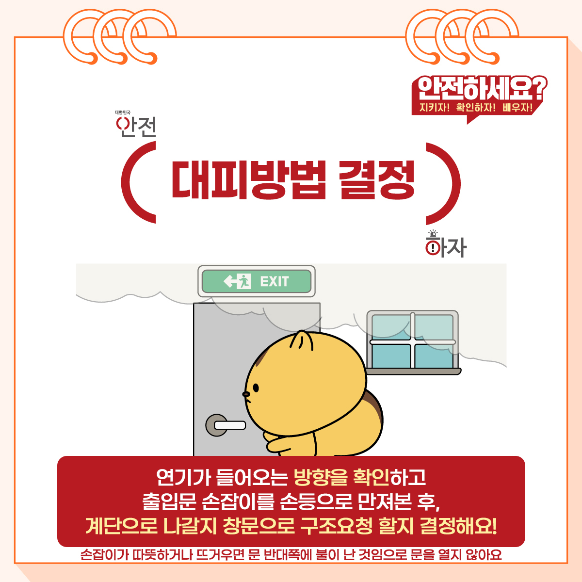 4. (대피방법 결정) 연기가 들어오는 방향을 확인하고 출입문 손잡이를 손등으로 만져본 후, 계단으로 나갈지 창문으로 구조요청 할지 결정해요! * 손잡이가 따뜻하거나 뜨거우면 문 반대쪽에 불이 난 것임으로 문을 열지 않아요.