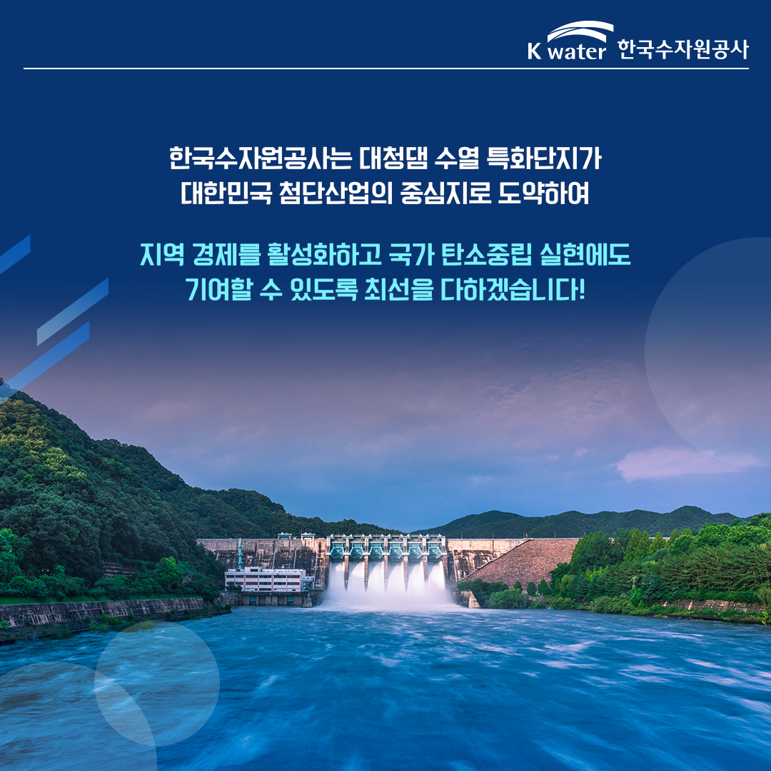  한국수자원공사는 대청댐 수열 특화단지가 대한민국 첨단산업의 중심지로 도약하여 지역 경제를 활성화하고 국가 탄소중립 실현에도 기여할 수 있도록 최선을 다하겠습니다!