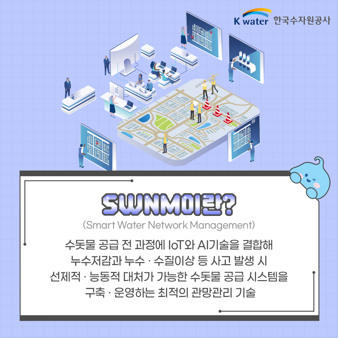 SWNM(Smart Water Network Management)이란? 수돗물 공급 전 과정헤 IoT와 AI기술을 결합해 누수저감과 누수.수질이상 등 사고 발생 시 선제적.능동적 대처가 가능한 수돗물 공급 시스템을 구축.운영하는 최적의 관망관리 기술
