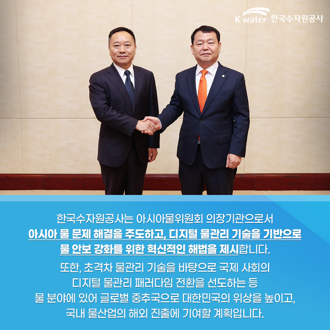 한국수자원공사는 아시아물위원회 의장기관으로서 아시아 물 문제 해결을 주도하고, 디지털 물관리 기술을 기반으로 물 안보 강화를 위한 혁신적인 해법을 제시합니다. 또한, 초격차 물관리 기술을 바탕으로 국제 사회의 디지털 물관리 패러다임 전환을 선도하는 등 물 분야에 있어 글로벌 중추국으로 대한민국의 위살을 높이고, 국내 물산업의 해외 진출에 기여할 계획입니다.