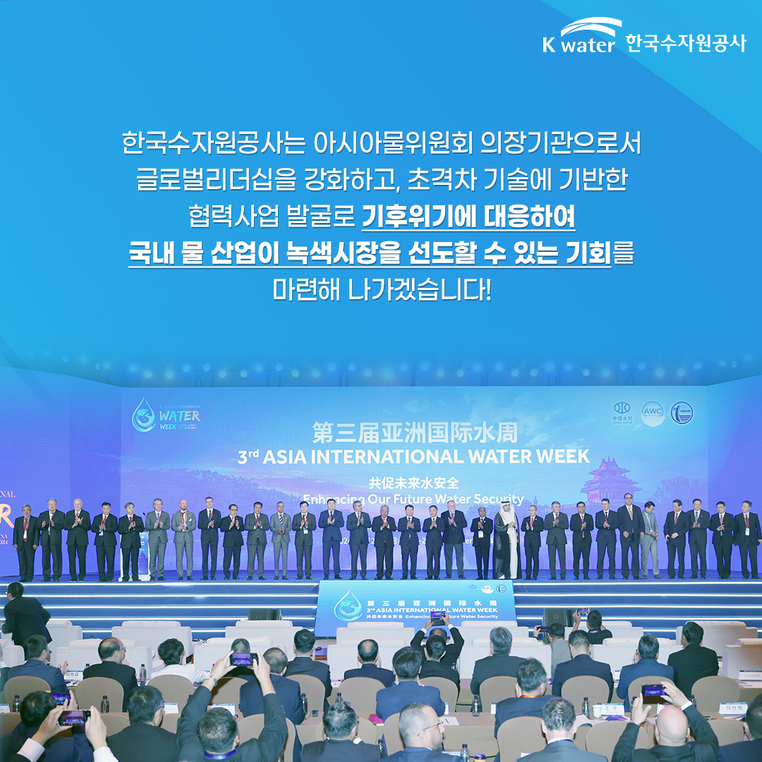 한국수자원공사는 아시아물위원회 의장기관으로서 글로벌 리더십을 강화하고, 초격차 기술에 기반한 협력사업 발굴로 기후위기에 대응하여 국내 물 산업이 녹색시장을 선도할 수 있는 기회를 마련해 나가겠습니다!
