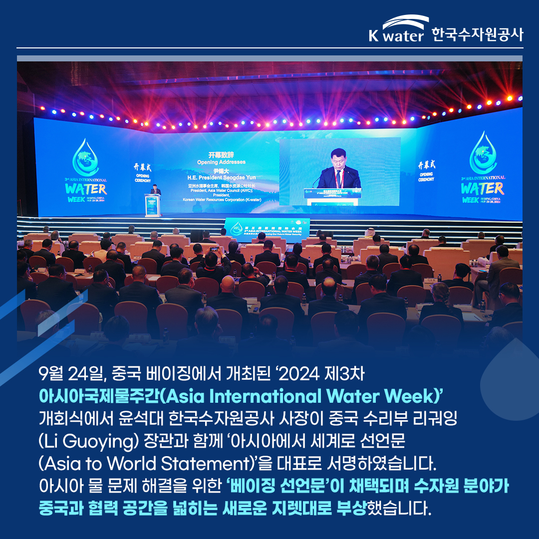 9월 24일, 중국 베이징에서 개최된 '2024 제3차 아시아국제물주간(Asia International Water Week)' 개회식에서 윤석대 한국수자원공사 사장이 중국 수리부 리궈잉(Li Guoying) 장관과 함께 '아시아에서 세계로 선언문(Asia to Wrold Statement)'을 대표로 서명하였습니다. 아시아 물 문제 해결을 위한 '베이징 선언문'이 채택되며 수자원 분야가 중국과 협력 공간을 넓히는 새로운 지렛대로 부상했습니다.