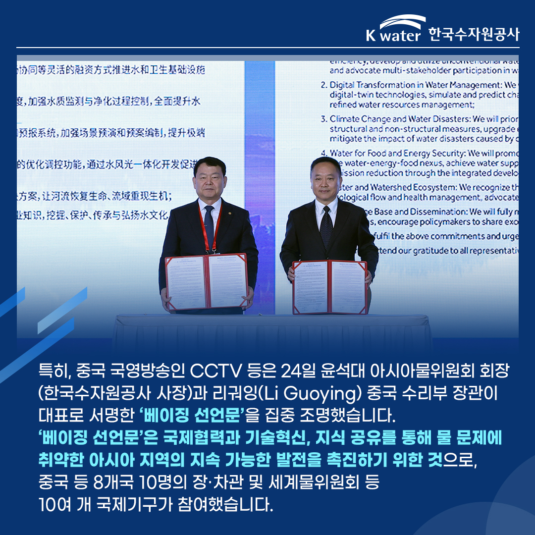 특히, 중국 국영방송인 CCTV 등은 24일 윤석대 아시아물위원회 회장(한국수자원공사 사장)과 리궈잉(Li Guoying) 중국 수리부 장관이 대표로 서명한 '베이징 선언문'을 집중 조명했습니다. '베이징 선언문'은 국제협력과 기술혁신, 지식 공유를 통해 물 문제에 취약한 아시아 지역의 지속 가능한 발전을 촉진하기 위한 것으로, 중국 등 8개국 10년의 장.차관 및 세계물위원회 등 10여 개 국제기구에 가 참여했습니다.
