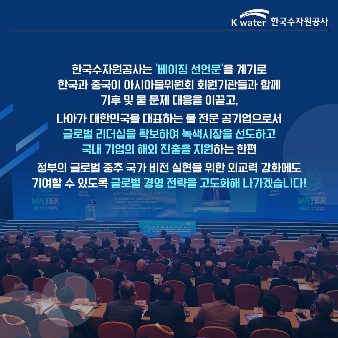 한국수자원공사는 '베이징 선언문'을 계기로 한국과 중국이 아시아물위원회 회원기관들과 함께 기후 및 물 문제 대응을 이끌고, 나아가 대한민국을 대표하는 물 전문 공기업으로서 글로벌 리더십을 확보하여 녹색시장을 선도하고 국내 기업의 해외 진출을 지원하는 한편 정부의 글로벌 중추 국가 비전 실현을 위한 외교력 강화에도 기여할 수 있도록 글로벌 경영 전략을 고도화해 나가겠습니다!