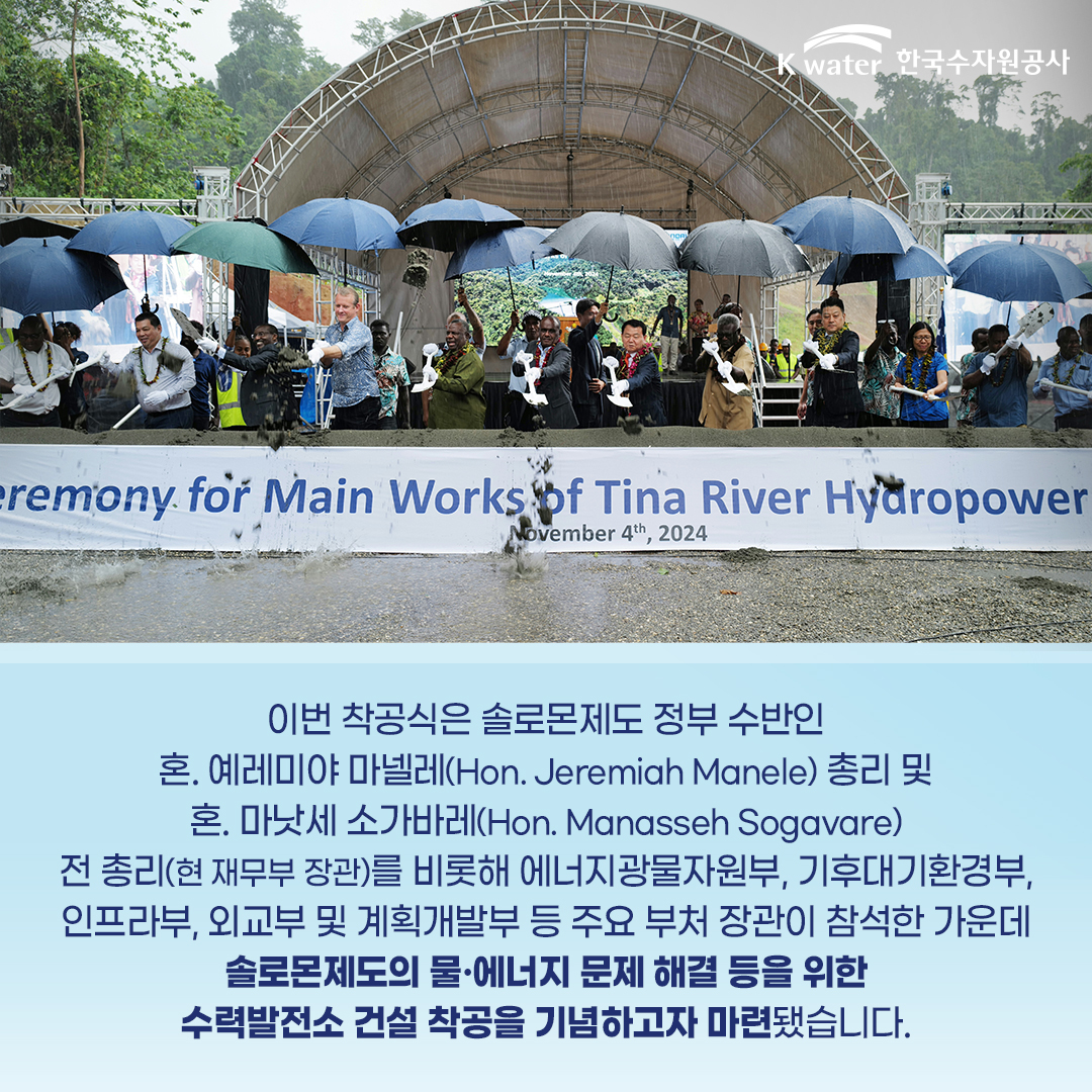 이번 착공식은 솔로몬제도 정부 수반인 혼.예레미야 마넬레(Hon. Jeremiah Manele) 총리 및 혼. 마낫세 소가바레(Hon. Manasseh Sogavare) 전 총리(현 재무부 장관)를 비롯해 에너지광물자원부, 기후대기환경부, 인프라부, 외교부 및 계획개발부 등 주요 부처 장관이 참석한 가운데 솔로몬제도의 물.에너지 문제 해결 등을 위한 수력발전소 건설 착공을 기념하고자 마련됐습니다.