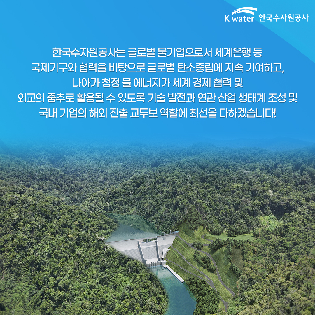  한국수자원공사는 글로벌 물기업으로서 세계은행 등 국제기구와 협력을 바탕으로 글로벌 탄소중립에 지속 기여하고, 나아가 청정 물 에너지가 세계 경제 협력 및 외교의 중추로 활용될 수 있도록 기술 발전과 연관 산업 생태계 조성 및 국내 기업의 해외 진출 교두보 역할에 최선을 다하겠습니다!