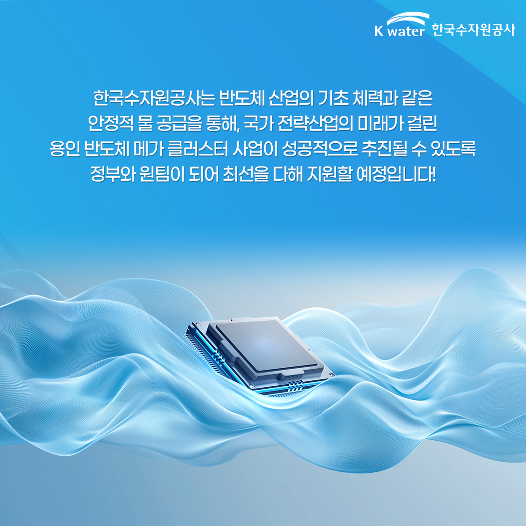 한국수자원공사는 반도체 산업의 기초 체력과 같은 안정적 물 공급을 통해, 국가 전략산업의 미래가 걸린 용인 반도체 메가 클러스터 사업이 성공적으로 추진될 수 있도록 정부와 원팀이 되서 최선을 다해 지원할 예정입니다!
