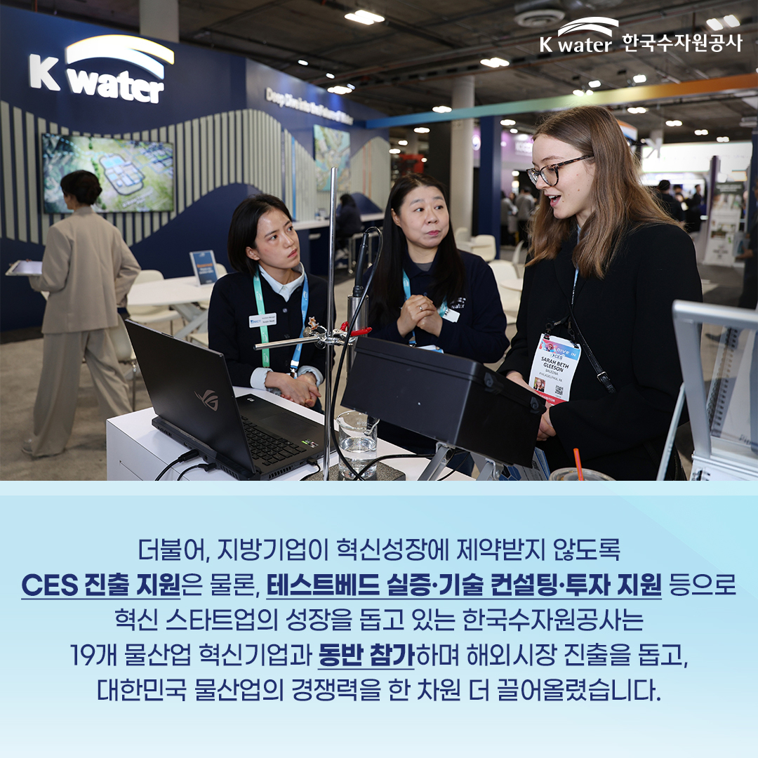 더불어, 지방기업이 혁신성장에 제약받지 않도록 CES 진출 지원은 물론, 테스트베드 실증ㆍ기술 컨설팅ㆍ투자 지원 등으로 혁신 스타트업의 성장을 돕고 있는 한국수자원공사는 19개 물산업 혁신기업과 동반 참가하며 해외시장 진출을 돕고, 대한민국 물산업의 경쟁력을 한 차원 더 끌어올렸습니다.