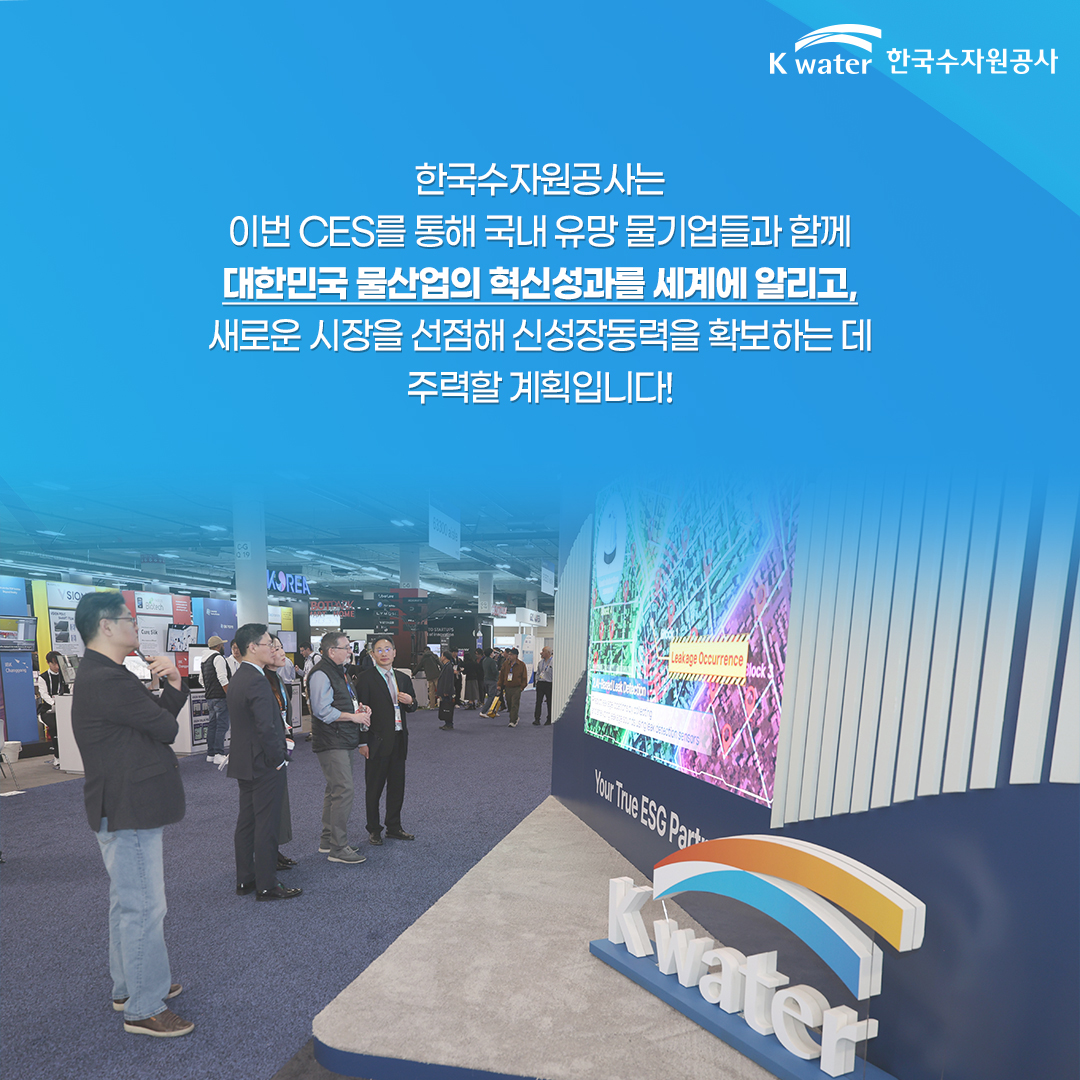 한국수자원공사는 이번 CES를 통해 국내 유망 물기업들과 함께 대한민국 물산업의 혁신성과를 세계에 알리고, 새로운 시장을 선점해 신성장동력 을 확보하는 데 주력할 계획입니다.