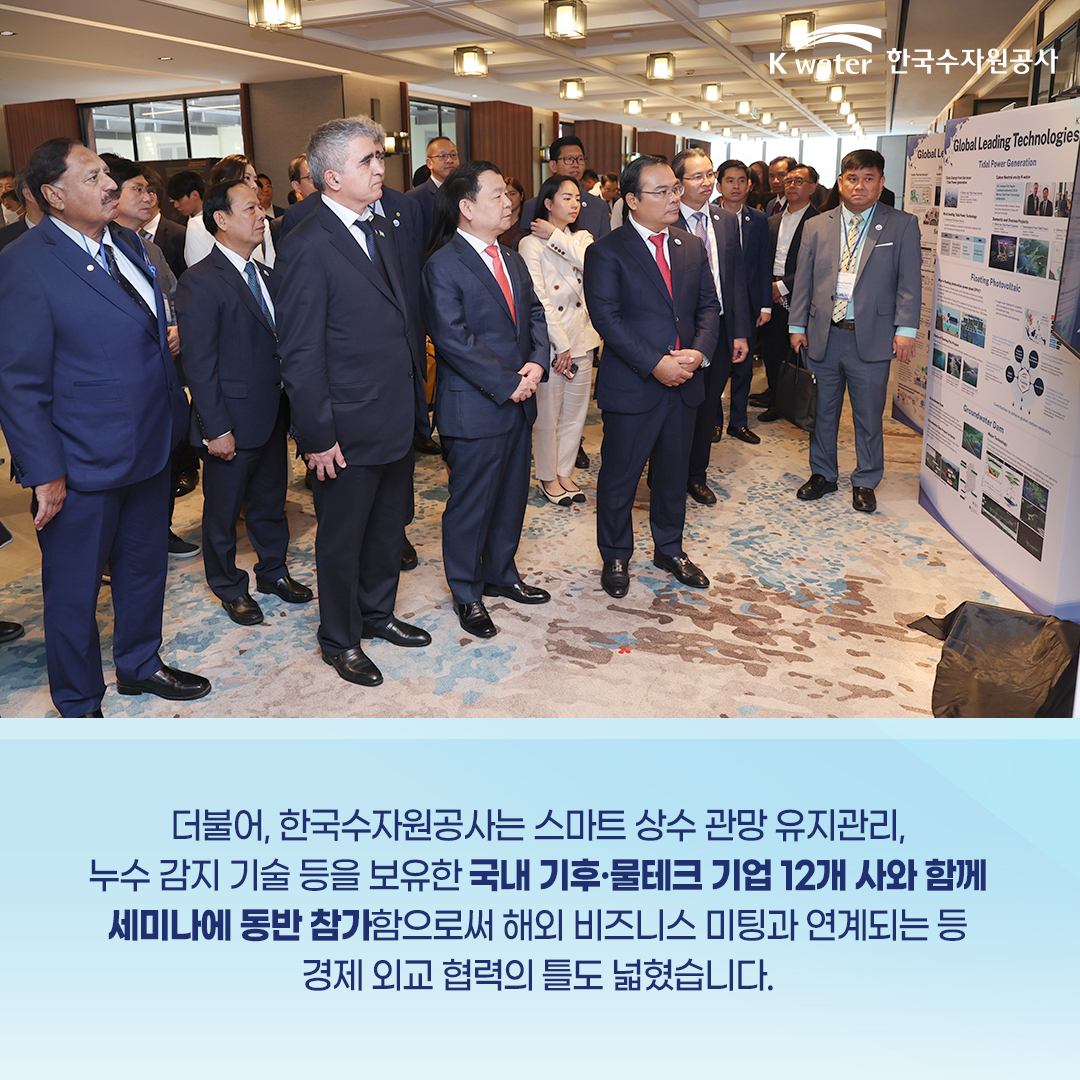 더불어, 한국수자원공사는 스마트 상수 관망 유지관리, 누구 감지 기술 등을 보유한 국내 기후ㆍ물테크 기업 12개 사와 함께 세미나에 동반 참가함으로써 해외 비즈니스 미팅과 연계되는 등 경제 외교 협력의 틀도 넓혔습니다.