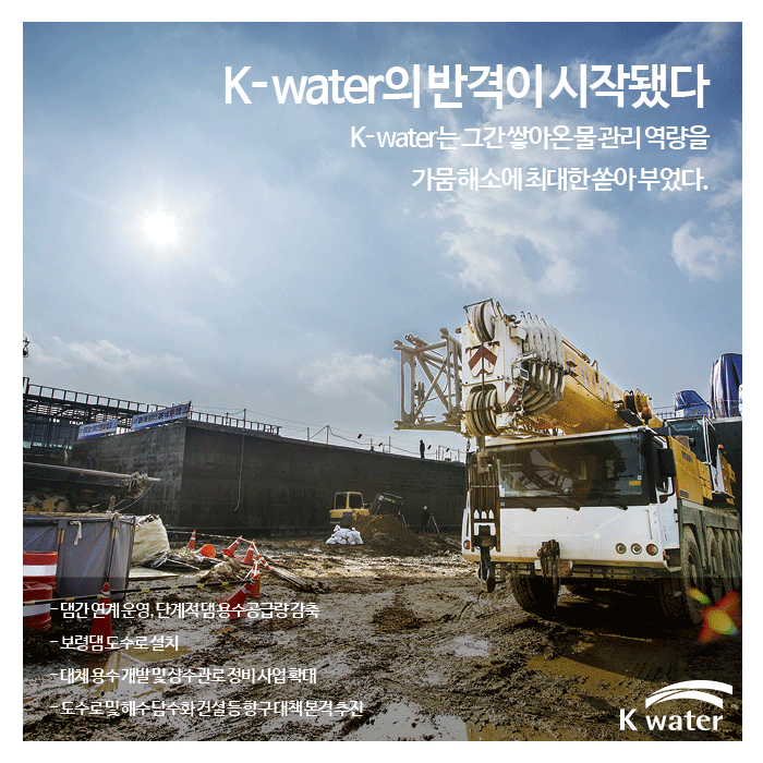 K-water의 반격이 시작됐다 | K-water는 그간 쌓아온 물 관리 역량을 가뭄해소에 최대한 쏟아부었다 1. 댐간연계운영, 단계적 댐요수공급량감축 2. 보령댐도수로 설치 3. 대체용수 개발 및 상수관로 정비사업확대 4. 도수로 및 해수담수화 건설 등 항구대책 본격 추진