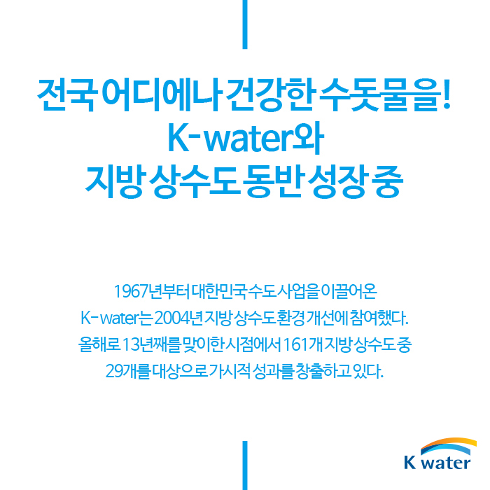 전국 어디에나 건강한 수돗물을! K-water와 지방 상수도 동반 성장 중 | 1967년부터 대한민국 수도사업을 이끌어온 K-water는 2004년 지방상수도 환경개선에 참여했다. 올해로 13번째를 맞이한 시점에서 161개 지방 상수도 중 29개를 대상으로 가시적 성과를 창출하고 있다