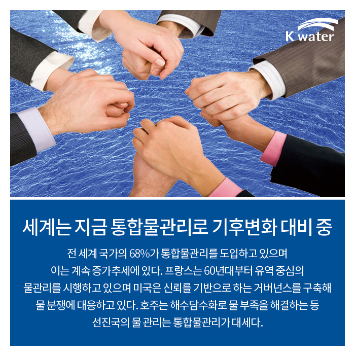 세계는 지금 통합물관리로 기후변화 대비 중 | 전 세계 국각의 68%가 통합물관리를 도입하고 있으며 이는 계속 증가추세에 있다. 프랑스는 60년대부터 유역중심의 물관리를 시행하고 있으며 미국은 신뢰를 기반으로 하는 거버넌스를 구축해 물 분쟁에 대응하고 있다. 호주는 해수담수화로 물 부족을 해결하는 등 선진국의 물 관리는 통합물관리가 대세다