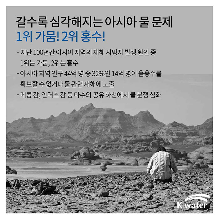 갈수록 심각해지는 아시아 물 | 지난 100년간 아시아 지역의 재해 사망자 발생 원인 중 1위는 가뭄, 2위는 홍수, 아시아 지역 인구 44억 명 중 32%인 14억 명이 음용수를 확보할 수 없거나 물 관련 재해에 노출, 메콩 강, 인더스 강 등 다수의 공유 하천에서 물 분쟁 심화