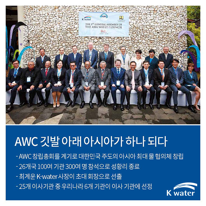 AWC 깃발 아래 아시아가 하나 되다 | AWC 창립총회를 계기로 대한민국 주도의 아시아 최대 물 협의체 창립, 26개국 100여 기관 300여 명 참석으로 성황리 종료, 최계운 K-water 사장이 초대 회장으로 선출, 25개 이사기관 중 우리나라 6개 기관이 이사 기관에 선정