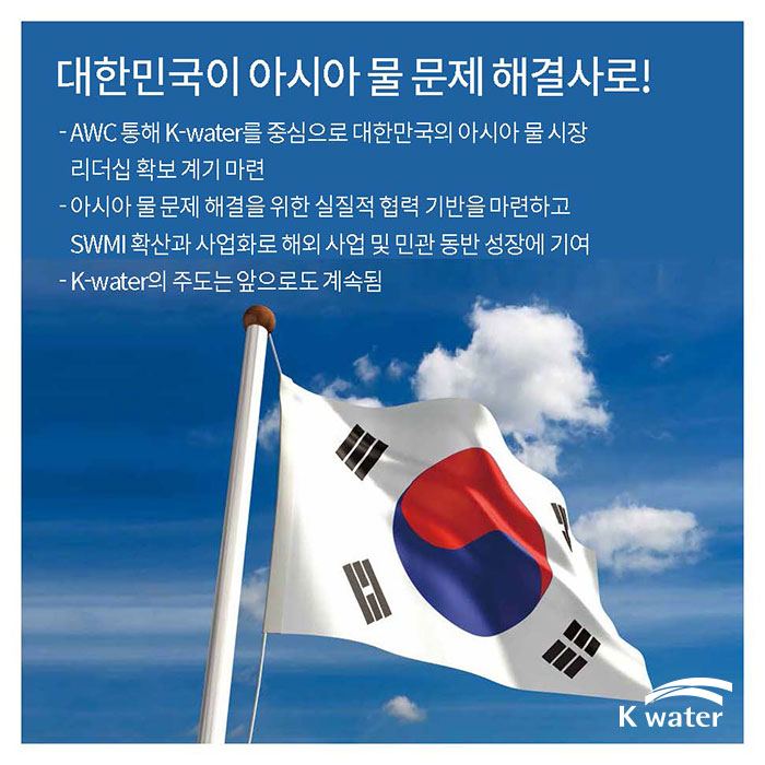 대한민국이 아시아 물 문제 해결사로! | AWC 통해 K-water를 중심으로 대한민국의 아시아 물 시장 리더십 확보 계기 마련, 아시아 물 문제 해결을 위한 실질적 협력 기반을 마련하고 SWMI 확산과 사업화로 해외 사업 및 민관 동반 성장에 기여, K-water의 주도는 앞으로도 계속됨