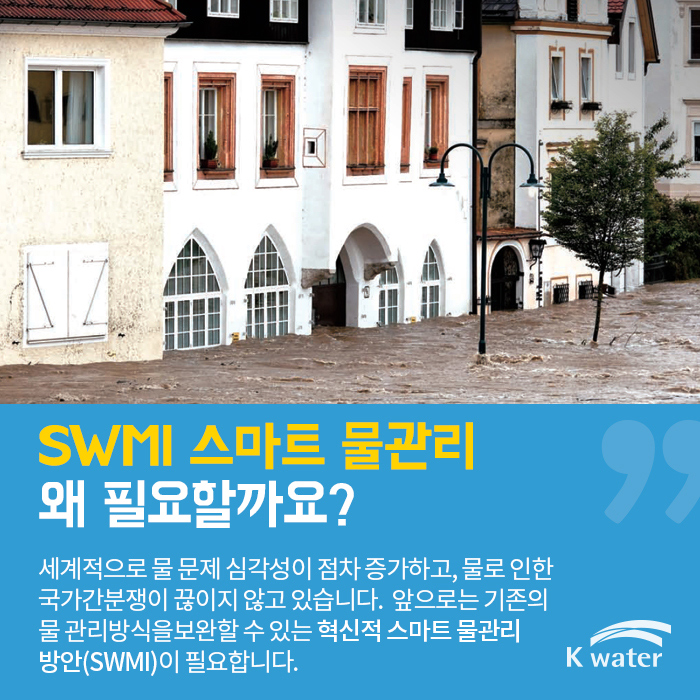 SWMI 스마트 물관리 왜 필요할까요? | 세계적으로 물 문제 심각성이 점차 증가하고, 물로 인한 국가간 분쟁이 끊이지 않고 있습니다. 앞으로는 기존의 물 관리 방식을 보완할 수 있는 혁신적 스마트 물관리 방안(SWMI)이 필요합니다