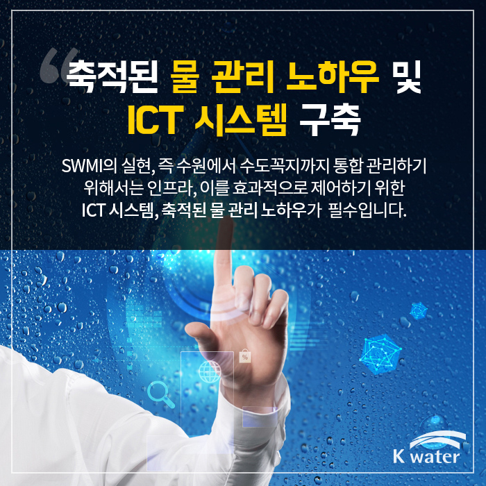 축적된 물 관리 노하우 및 ICT 시스템 구축 | SWMI의 실현, 즉 수원에서 수도꼭지까지 통합 관리하기 위해서는 인프라, 이를 효과적으로 제어하기 위한 ICT 시스템, 축적된 물 관리 노하우가 필수 입니다