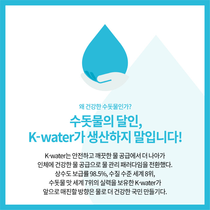 왜 건강한 수돗물인가? | 수돗물의달인, K-water가 생산하지 말입니다! | K-water는 안전하고 깨끗한 물 공급에서 더 나아가 인체에 건강한 물 공급으로 물 관리 패러다임을 전환했다. 상수도 보급률 98.5%, 수질 수준 세계 8위, 수돗물 맛 세계 7위의 실력을 보유한 K-water가 앞으로 매진할 방향은 물로 더 건강한 국민 만들기다.