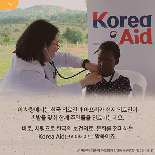이 차량에서는 한국 의료진과 아프리카 현지 의료진이 손발을 맞춰 함께 주민들을 진료하는데요, 바로, 차량으로 한국의 보건의료, 문화를 전파하는 Korea Aid(코리아에이드)활동이죠. | 박근혜 대통령 아프리카 3개국 국빈방문(5.25 ~ 6.1)