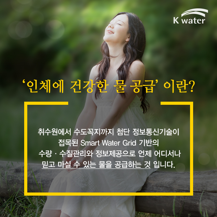 ‘인체에 건강한 물 공급’이란 ? | 취수원에서 수도꼭지까지 첨단 정보통신기술이 접목된  Smart Water Grid 기반의 수량·수질관리와 정보제공으로  언제 어디서나 믿고 마실 수 있는 물을 공급하는 것 입니다. 