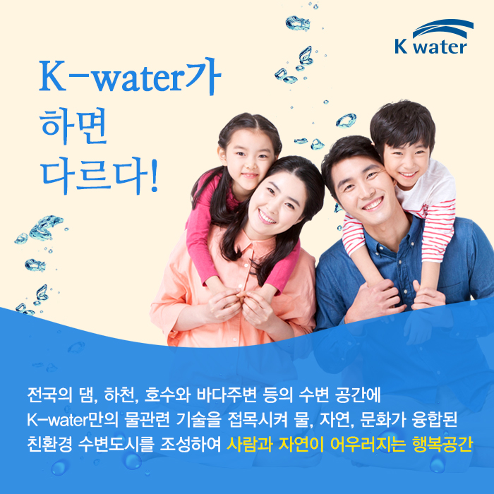 k-water가 하면 다르다! 전국의 댐. 하천, 호수와 바다주변 등의 수변 공간에 K-water만의 물관련 기술을 접목시켜 믈, 자연. 문화가 융합된 친환경 수변도시를 조성하여 사람과 자연이 어우러지는 행복공간