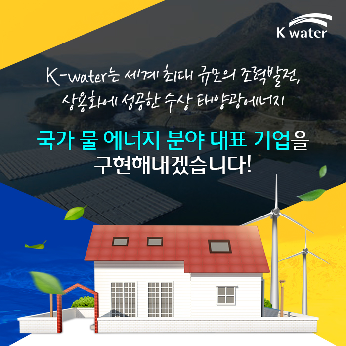 K-water는 세계 최대 규모의 조력발전, 상용화에 성공한 수상 태양광에너지국가 물 에너지 분야 대표 기업을 구현해내겠습니다!