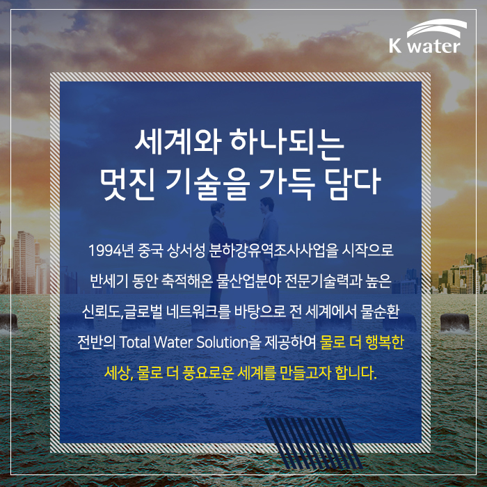 세계와 하나되는 멋진 기술을 가득 담다 1994년 중국 상서성 분하강유역조사사업을 시작으로 반세기 동안 축적해 온 물산업분야 전문기술력과 높은 신뢰도, 글로벌 네트워크를 바탕으로 전 세계에 물순환 전반의 Total Water Solution을 제공하여 물로 더 행복한 세상, 물로 더 풍요로운 세계를 만들고자 합니다. 