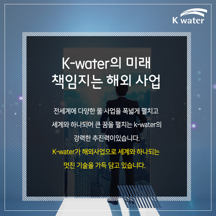 K-water의 미래 책임지는 해외 사업 전세계에 다양한 물 사업을 폭넓게 펼치고 세계와 하나되어 큰 꿈을 펼치는 K-water의 강력한 추진력이 있습니다.  K-water가 해외사업으로 세계와 하나되는 멋진 기술을 가득 담고 있습니다.