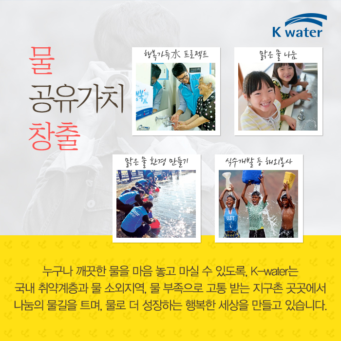 물 공유가치 창출 행복가득水프로젝트, 맑은 물 나눔, 맑은 물 환경 만들기, 식수개발 등 해외봉사, 누구나 꺠끗한 물을 마음 놓고 마실 수 있또록, K-water는 국내 취약계층과 물 소외지역, 물 부족으로 고통 받는 지구촌 곳곳에서 나눔의 물길을 트며, 물로 더 성장하는 행복한 세상을 만들고 있습니다.